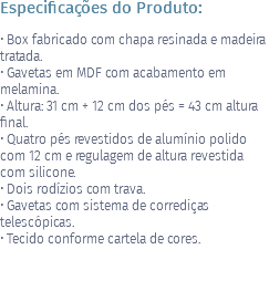 Especificações do Produto: • Box fabricado com chapa resinada e madeira tratada. • Gavetas em MDF com acabamento em melamina. • Altura: 31 cm + 12 cm dos pés = 43 cm altura final. • Quatro pés revestidos de alumínio polido com 12 cm e regulagem de altura revestida com silicone. • Dois rodízios com trava. • Gavetas com sistema de corrediças telescópicas. • Tecido conforme cartela de cores. 