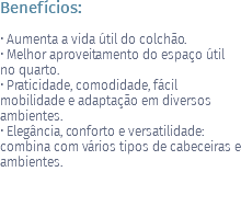 Benefícios: • Aumenta a vida útil do colchão. • Melhor aproveitamento do espaço útil no quarto. • Praticidade, comodidade, fácil mobilidade e adaptação em diversos ambientes. • Elegância, conforto e versatilidade: combina com vários tipos de cabeceiras e ambientes.