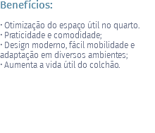 Benefícios: • Otimização do espaço útil no quarto. • Praticidade e comodidade; • Design moderno, fácil mobilidade e adaptação em diversos ambientes; • Aumenta a vida útil do colchão. 