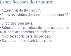 Especificações do Produto: • Altura final do Box: 44 cm. • 5 pés revestidos de alumínio polido com 12 cm; • 2 rodízios com trava. • Fabricado em estrutura de madeira tratada e MDF com acabamento em melamina. • Amortecedores para suspensão. • Tecido conforme cartela de cores. 