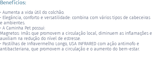 Benefícios: • Aumenta a vida útil do colchão. • Elegância, conforto e versatilidade: combina com vários tipos de cabeceiras e ambientes. • A Caminha Pet possui: Magnetos: Imãs que promovem a circulação local, diminuem as inflamações e auxiliam na redução do nível de estresse. • Pastilhas de Infravermelho Longo, USA INFRARED com ação antimofo e antibacteriana, que promovem a circulação e o aumento do bem-estar. 